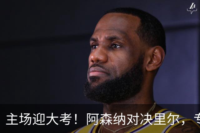 主场迎大考！阿森纳对决里尔，专练破解法甲反击的关键试炼