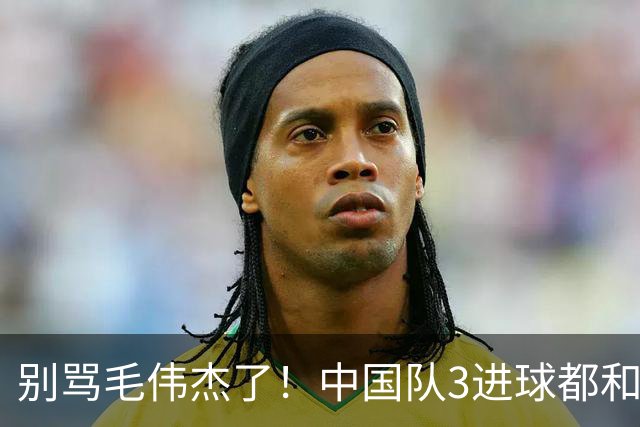 别骂毛伟杰了！中国队3进球都和他有关：难怪安东尼奥场场首发他