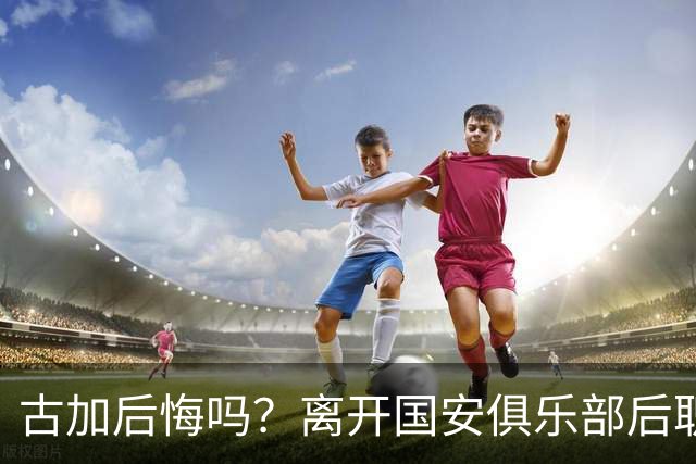 古加后悔吗？离开国安俱乐部后职业生涯就越混越差，引发热议
