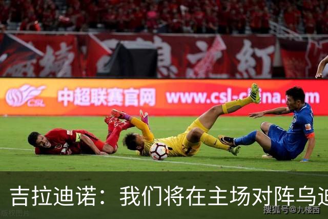 吉拉迪诺：我们将在主场对阵乌迪内斯，相信我们会准备得很好