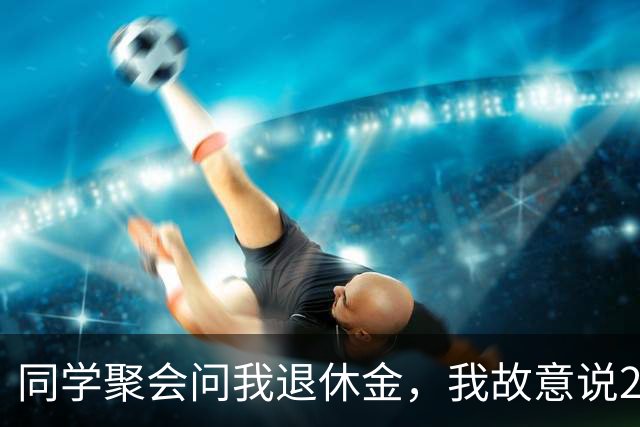 同学聚会问我退休金，我故意说2300元，第二天接到了25个电话