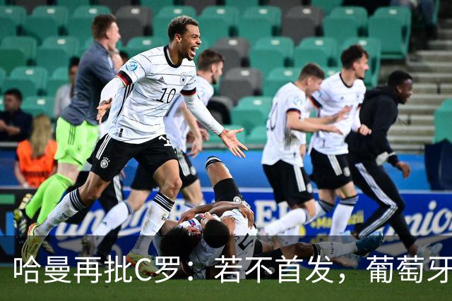 哈曼再批C罗：若不首发，葡萄牙过去三届大赛本更有机会夺冠