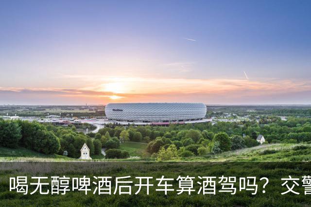 喝无醇啤酒后开车算酒驾吗？交警提示