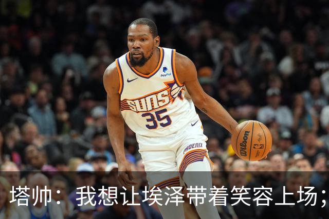 塔帅：我想让埃泽带着笑容上场；苏比门迪需凭表现去争取首发