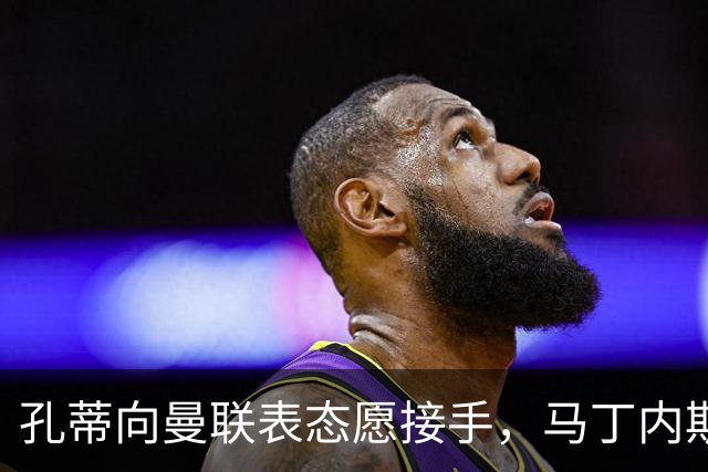 孔蒂向曼联表态愿接手，马丁内斯却因一事拒绝续约