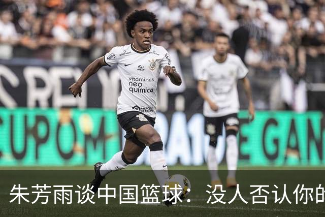朱芳雨谈中国篮球：没人否认你的努力 但结果不会陪你演戏