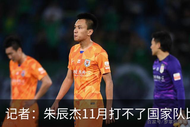 记者：朱辰杰11月打不了国家队比赛，预计可以进入亚洲杯集训营
