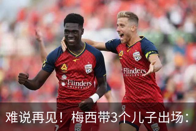 难说再见！梅西带3个儿子出场：当众落泪 48岁主帅也哭了 对手致敬