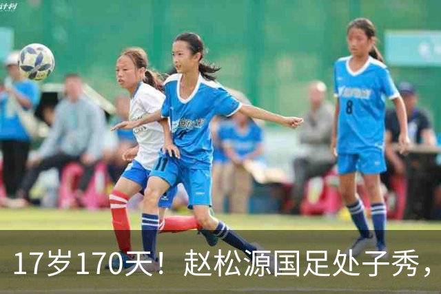 17岁170天！赵松源国足处子秀，史上最年轻国脚，破尘封23年纪录