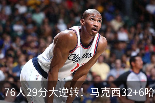 76人29分大逆转！马克西32+6哈登低效，詹姆斯17+10，恩比德立大功