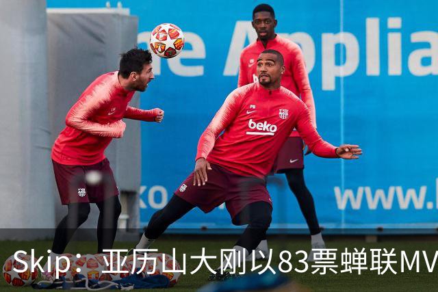 Skip：亚历山大刚以83票蝉联MVP 不懂为何说文班会轻松拿奖